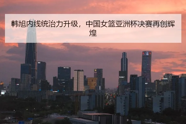 韩旭内线统治力升级，中国女篮亚洲杯决赛再创辉煌