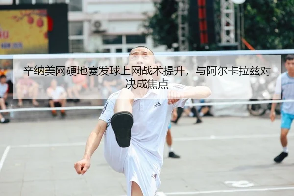 辛纳美网硬地赛发球上网战术提升，与阿尔卡拉兹对决成焦点