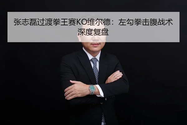 张志磊过渡拳王赛KO维尔德：左勾拳击腹战术深度复盘
