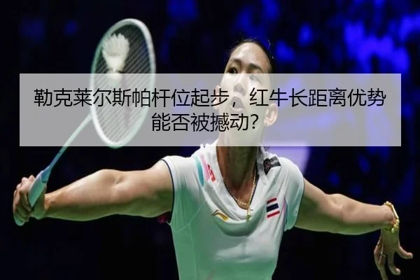 勒克莱尔斯帕杆位起步，红牛长距离优势能否被撼动？