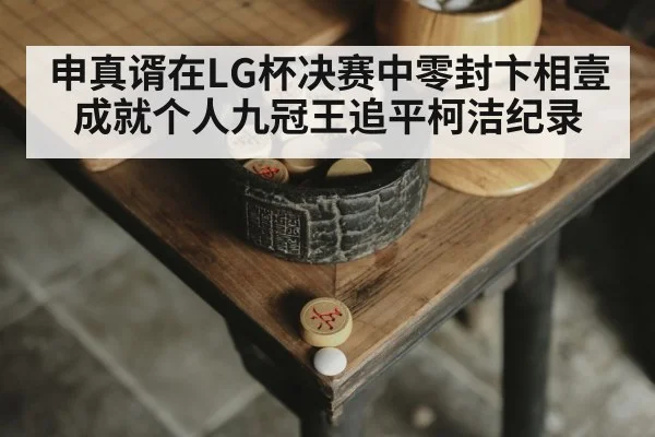 申真谞在LG杯决赛中零封卞相壹成就个人九冠王追平柯洁纪录